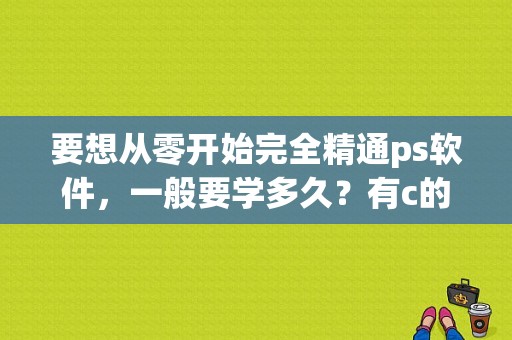 要想从零开始完全精通ps软件，一般要学多久？有c的基础学c  要多久