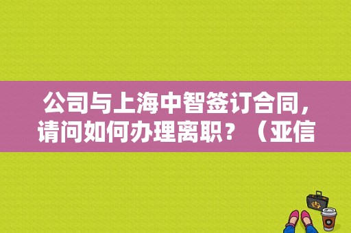 公司与上海中智签订合同，请问如何办理离职？（亚信出差多久）