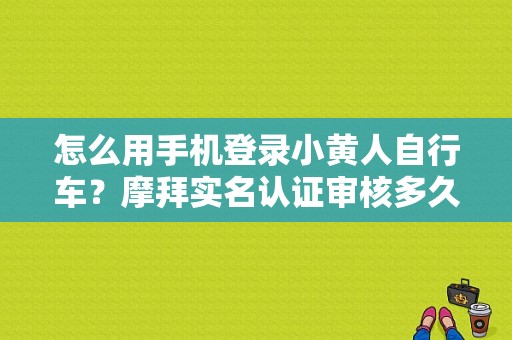 怎么用手机登录小黄人自行车？摩拜实名认证审核多久