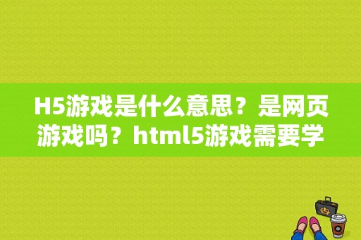 H5游戏是什么意思?是网页游戏吗?html5游戏需要学习多久