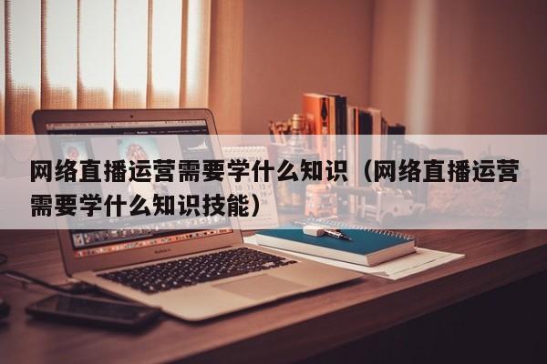 网络直播运营需要学什么知识（网络直播运营需要学什么知识技能）