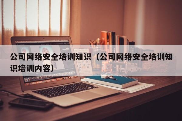 公司网络安全培训知识（公司网络安全培训知识培训内容）