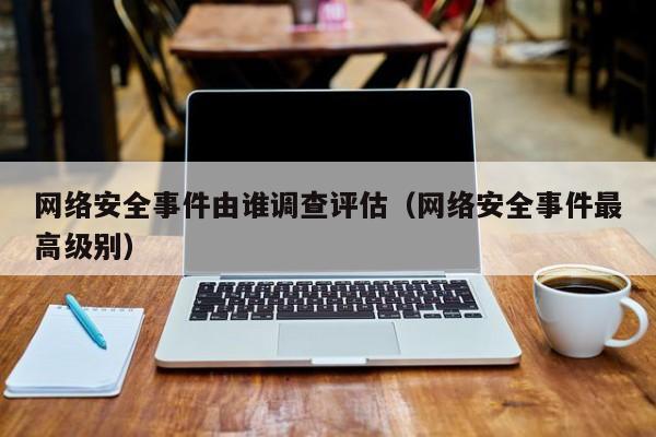 网络安全事件由谁调查评估（网络安全事件最高级别）