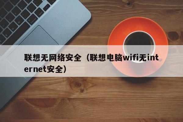 联想无网络安全（联想电脑wifi无internet安全）