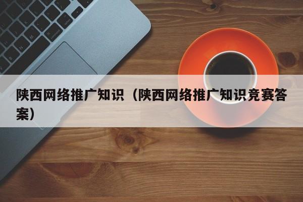 陕西网络推广知识（陕西网络推广知识竞赛答案）