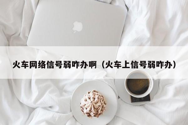 火车网络信号弱咋办啊（火车上信号弱咋办）