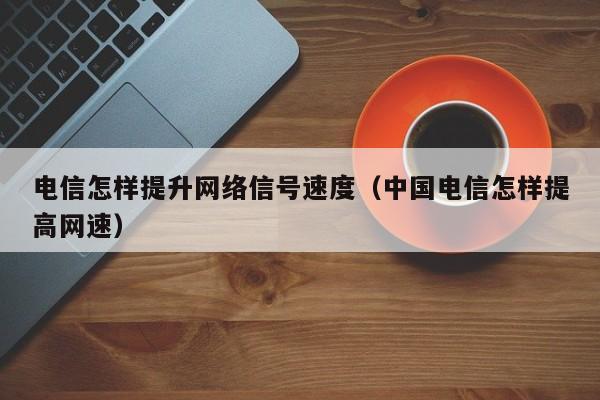 电信怎样提升网络信号速度（中国电信怎样提高网速）