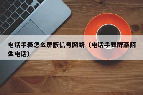 电话手表怎么屏蔽信号网络（电话手表屏蔽陌生电话）