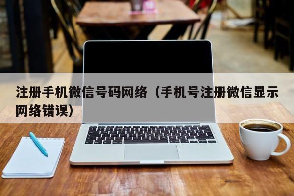 注册手机微信号码网络（手机号注册微信显示网络错误）