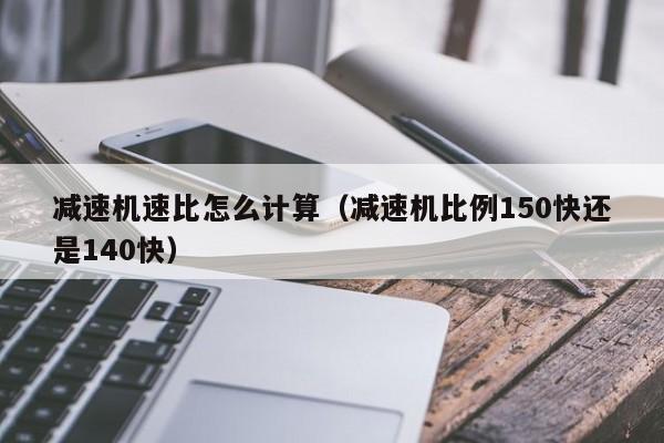 减速机速比怎么计算（减速机比例150快还是140快）