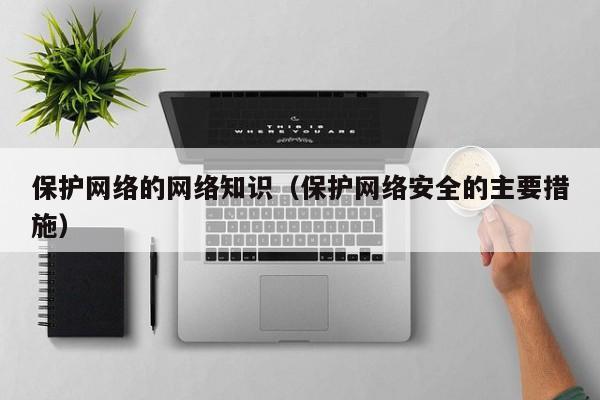 保护网络的网络知识（保护网络安全的主要措施）