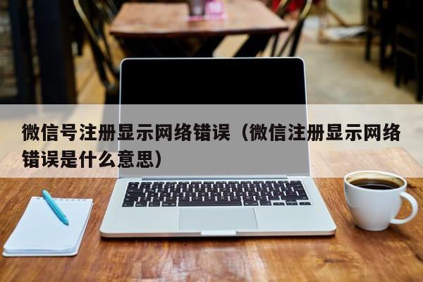 微信号注册显示网络错误（微信注册显示网络错误是什么意思）