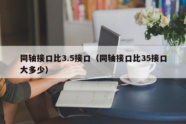 同轴接口比3.5接口（同轴接口比35接口大多少）