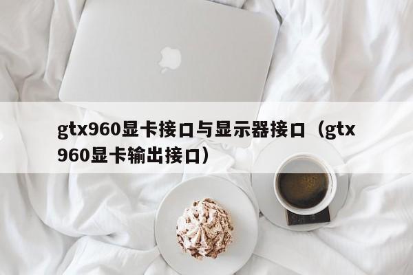 gtx960显卡接口与显示器接口（gtx960显卡输出接口）
