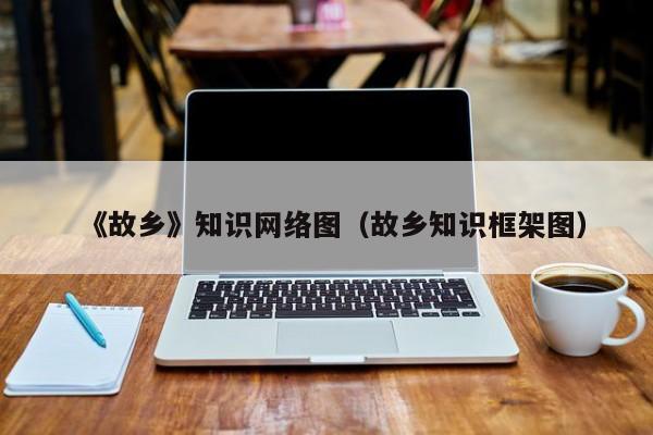 《故乡》知识网络图（故乡知识框架图）