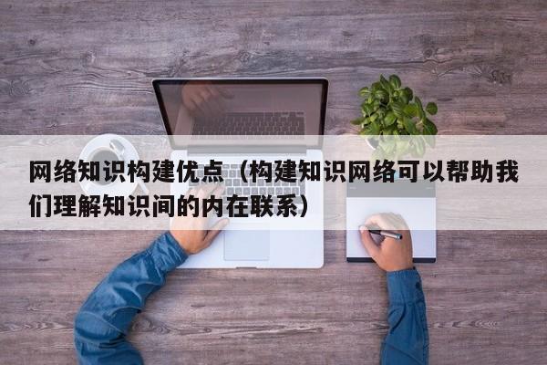 网络知识构建优点（构建知识网络可以帮助我们理解知识间的内在联系）