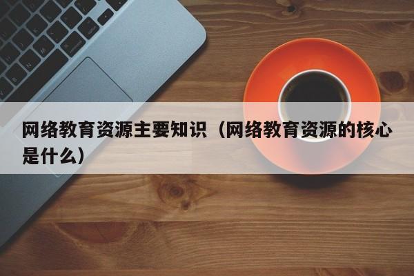 网络教育资源主要知识（网络教育资源的核心是什么）