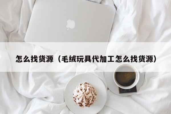 怎么找货源（毛绒玩具代加工怎么找货源）
