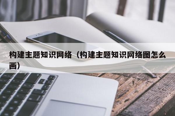 构建主题知识网络（构建主题知识网络图怎么画）