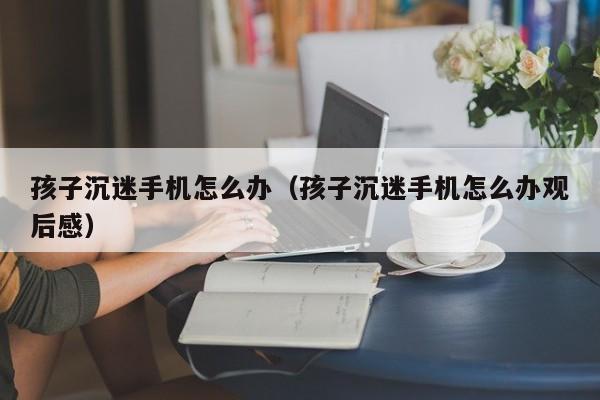 孩子沉迷手机怎么办（孩子沉迷手机怎么办观后感）