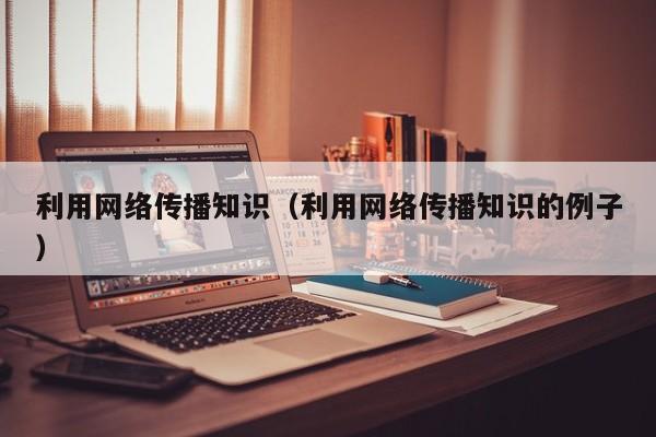 利用网络传播知识（利用网络传播知识的例子）