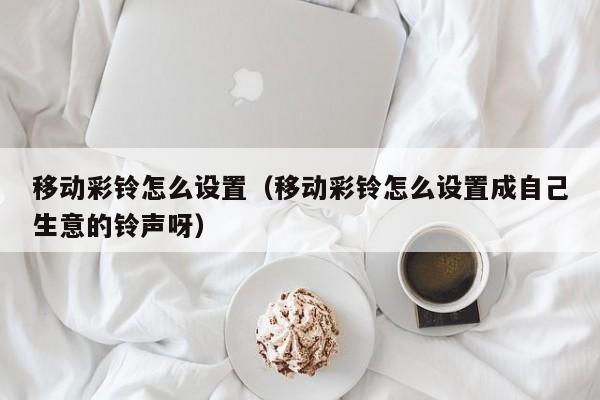 移动彩铃怎么设置（移动彩铃怎么设置成自己生意的铃声呀）