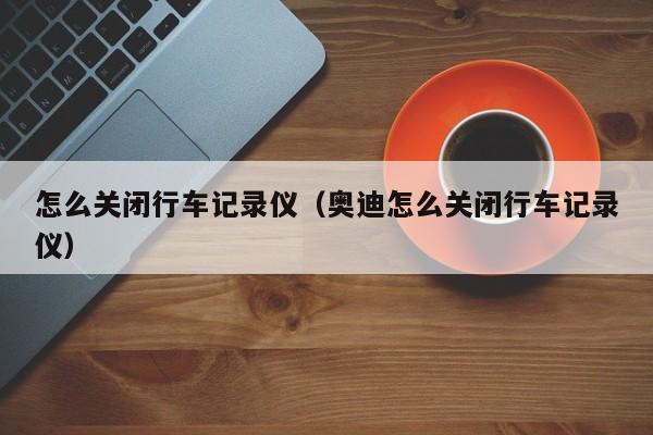 怎么关闭行车记录仪（奥迪怎么关闭行车记录仪）